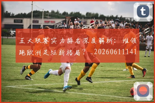 五大联赛实力排名深度解析:谁领跑欧洲足坛新格局?_20260611141101
