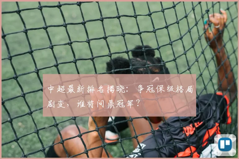 中超最新排名揭晓：争冠保级格局剧变，谁将问鼎冠军？
