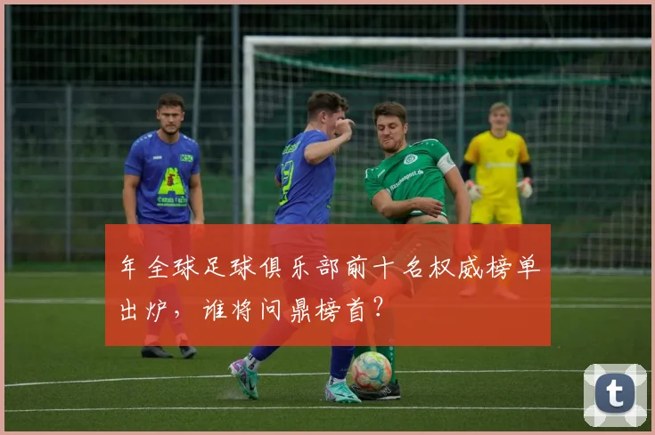 年全球足球俱乐部前十名权威榜单出炉,谁将问鼎榜首?