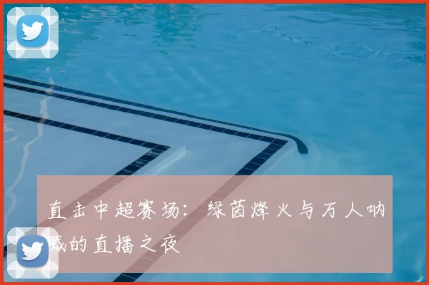 直击中超赛场：绿茵烽火与万人呐喊的直播之夜
