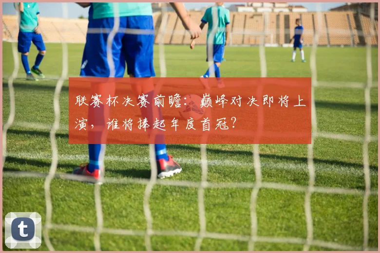 联赛杯决赛前瞻：巅峰对决即将上演，谁将捧起年度首冠？